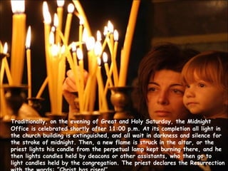 Traditionally, on the evening of Great and Holy Saturday, the Midnight Office is celebrated shortly after 11:00 p.m. At its completion all light in the church building is extinguished, and all wait in darkness and silence for the stroke of midnight. Then, a new flame is struck in the altar, or the priest lights his candle from the perpetual lamp kept burning there, and he then lights candles held by deacons or other assistants, who then go to light candles held by the congregation. The priest declares the Resurrection with the words: ”Christ has risen!” 