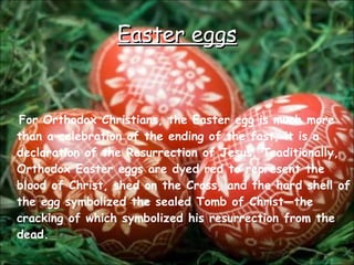 Easter eggs For Orthodox Christians, the Easter egg is much more than a celebration of the ending of the fast, it is a declaration of the Resurrection of Jesus. Traditionally, Orthodox Easter eggs are dyed red to represent the blood of Christ, shed on the Cross, and the hard shell of the egg symbolized the sealed Tomb of Christ—the cracking of which symbolized his resurrection from the dead.  
