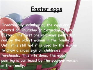 Traditionally in Bulgaria, the eggs are painted on Thursday or Saturday before Easter. The first one is always painted in red by the oldest woman in the family. Until it is still hot it is used by the woman to draw a cross sign on children’s foreheads. This rite done, the eggs painting is continued by the younger women in the family. Easter eggs 