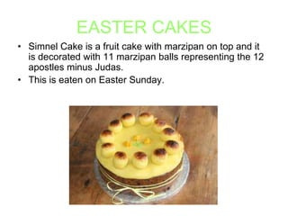 EASTER CAKES
• Simnel Cake is a fruit cake with marzipan on top and it
is decorated with 11 marzipan balls representing the 12
apostles minus Judas.
• This is eaten on Easter Sunday.

 