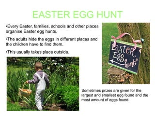 EASTER EGG HUNT
•Every Easter, families, schools and other places
organise Easter egg hunts.
•The adults hide the eggs in different places and
the children have to find them.
•This usually takes place outside.

Sometimes prizes are given for the
largest and smallest egg found and the
most amount of eggs found.

 