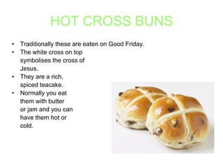 HOT CROSS BUNS
• Traditionally these are eaten on Good Friday.
• The white cross on top
symbolises the cross of
Jesus.
• They are a rich,
spiced teacake.
• Normally you eat
them with butter
or jam and you can
have them hot or
cold.

 