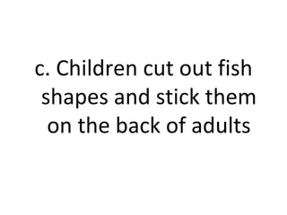 c. Children cut out fish shapes and stick them on the back of adults 