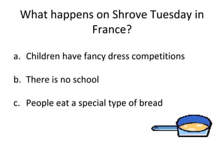 What happens on Shrove Tuesday in France? Children have fancy dress competitions There is no school People eat a special type of bread 