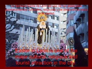 La Semana Santa de León es uno de los principales acontecimientos culturales, religiosos y de atracción turística de la ciudad. Easter in Leon is one of the major cultural, religious and tourist attraction in the city. 