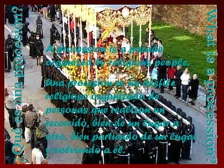 A procession is a parade organized by religious people. Una procesión es un desfile religioso organizado de personas que realizan un recorrido, bien de un lugar a otro, bien partiendo de un lugar y volviendo a él. ¿Qué es una procesión? What is a procession? 