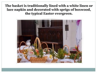 The basket is traditionally lined with a white linen or
 lace napkin and decorated with sprigs of boxwood,
            the typical Easter evergreen.
 