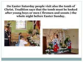 On Easter Saturday people visit also the tomb of
Christ. Tradition says that the tomb must be looked
after young boys or men ( firemen and scouts ) the
         whole night before Easter Sunday.
 