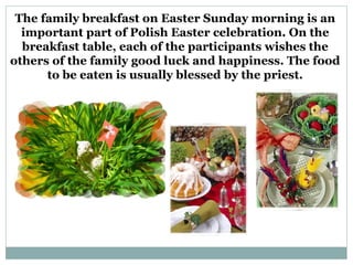 The family breakfast on Easter Sunday morning is an
  important part of Polish Easter celebration. On the
  breakfast table, each of the participants wishes the
others of the family good luck and happiness. The food
      to be eaten is usually blessed by the priest.
 
