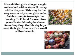 It is said that girls who get caught
and soaked with water will marry
 within the year. This may be the
very reason why some girls make
   feeble attempts to escape the
 dousing. In Poland for over 800
  years Easter Monday has been
 Switching Day. On this day boys
swat their girlfriends with a small
           willow branch.
 
