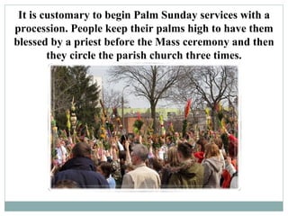 It is customary to begin Palm Sunday services with a
procession. People keep their palms high to have them
blessed by a priest before the Mass ceremony and then
        they circle the parish church three times.
 