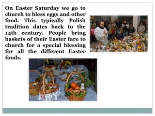 On Easter Saturday we go to
church to bless eggs and other
food. This typically Polish
tradition dates back to the
14th century. People bring
baskets of their Easter fare to
church for a special blessing
for all the different Easter
foods.
 