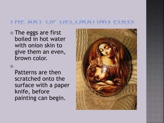  The eggs are first
boiled in hot water
with onion skin to
give them an even,
brown color.

Patterns are then
scratched onto the
surface with a paper
knife, before
painting can begin.
 