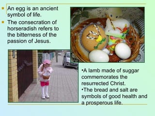 An egg is an ancient symbol of life. The consecration of horseradish refers to the bitterness of the passion of Jesus. A lamb made of  su g gar  commemorates the resurrected Christ. The bread and salt are symbols of good health and a prosperous life. 
