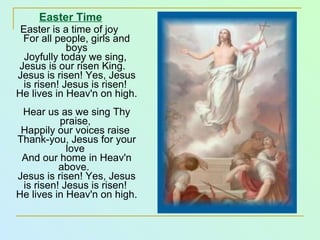 Easter Time Easter is a time of joy  For all people, girls and boys Joyfully today we sing,  Jesus is our risen King.    Jesus is risen! Yes, Jesus is risen! Jesus is risen!  He lives in Heav'n on high.    Hear us as we sing Thy praise,  Happily our voices raise  Thank-you, Jesus for your love  And our home in Heav'n above.   Jesus is risen! Yes, Jesus is risen! Jesus is risen!  He lives in Heav'n on high. 