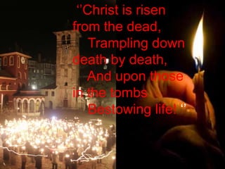 ‘’Christ is risen from the dead,      Trampling down death by death,      And upon those in the tombs      Bestowing life! ‘’ 
