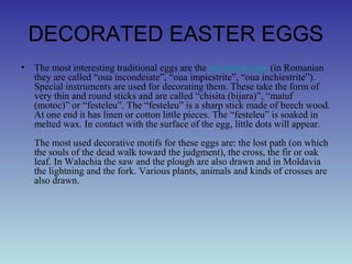 DECORATED EASTER EGGS
• The most interesting traditional eggs are the decorated eggs (in Romanian
they are called “oua incondeiate”, “oua impiestrite”, “oua inchiestrite”).
Special instruments are used for decorating them. These take the form of
very thin and round sticks and are called “chisita (bijara)”, “matuf
(motoc)” or “festeleu”. The “festeleu” is a sharp stick made of beech wood.
At one end it has linen or cotton little pieces. The “festeleu” is soaked in
melted wax. In contact with the surface of the egg, little dots will appear.
The most used decorative motifs for these eggs are: the lost path (on which
the souls of the dead walk toward the judgment), the cross, the fir or oak
leaf. In Walachia the saw and the plough are also drawn and in Moldavia
the lightning and the fork. Various plants, animals and kinds of crosses are
also drawn.
 