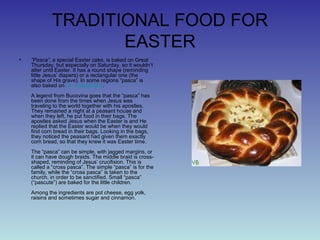 TRADITIONAL FOOD FOR
EASTER
• ”Pasca”, a special Easter cake, is baked on Great
Thursday, but especially on Saturday, so it wouldn’t
alter until Easter. It has a round shape (reminding
little Jesus’ diapers) or a rectangular one (the
shape of His grave). In some regions “pasca” is
also baked on St. George Day.
A legend from Bucovina goes that the “pasca” has
been done from the times when Jesus was
traveling to the world together with his apostles.
They remained a night at a peasant house and
when they left, he put food in their bags. The
apostles asked Jesus when the Easter is and He
replied that the Easter would be when they would
find corn bread in their bags. Looking in the bags,
they noticed the peasant had given them exactly
corn bread, so that they knew it was Easter time.
The “pasca” can be simple, with jagged margins, or
it can have dough braids. The middle braid is cross-
shaped, reminding of Jesus’ crucifixion. This is
called a “cross pasca”. The simple “pasca” is for the
family, while the “cross pasca” is taken to the
church, in order to be sanctified. Small “pasca”
(“pascute”) are baked for the little children.
Among the ingredients are pot cheese, egg yolk,
raisins and sometimes sugar and cinnamon.
 