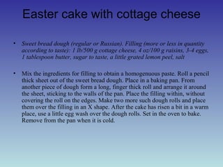 Easter cake with cottage cheese
• Sweet bread dough (regular or Russian). Filling (more or less in quantity
according to taste): 1 lb/500 g cottage cheese, 4 oz/100 g raisins, 3-4 eggs,
1 tablespoon butter, sugar to taste, a little grated lemon peel, salt
• Mix the ingredients for filling to obtain a homogenuous paste. Roll a pencil
thick sheet out of the sweet bread dough. Place in a baking pan. From
another piece of dough form a long, finger thick roll and arrange it around
the sheet, sticking to the walls of the pan. Place the filling within, without
covering the roll on the edges. Make two more such dough rolls and place
them over the filling in an X shape. After the cake has risen a bit in a warm
place, use a little egg wash over the dough rolls. Set in the oven to bake.
Remove from the pan when it is cold.
 