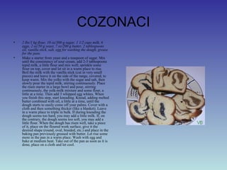 COZONACI
• 2 lbs/1 kg flour, 10 oz/300 g sugar, 1 1/2 cups milk, 6
eggs, 2 oz/50 g yeast, 7 oz/200 g butter, 2 tablespoons
oil, vanilla stick, salt, egg for washing the dough, grease
for the pans
• Make a starter from yeast and a teaspoon of sugar. Mix
until the consistency of sour cream, add 2-3 tablespoons
tepid milk, a little flour and mix well; sprinkle some
flour on top, cover and let sit in a warm place to rise.
Boil the milk with the vanilla stick (cut in very small
pieces) and leave it on the side of the range, covered, to
keep warm. Mix the yolks with the sugar and salt, then
slowly pour the tepid milk, stirring continuously. Place
the risen starter in a large bowl and pour, stirring
continuously, the yolk-milk mixture and some flour, a
little at a time. Then add 3 whipped egg whites. When
you finish this step, start kneading. Knead, adding melted
butter combined with oil, a little at a time, until the
dough starts to easily come off your palms. Cover with a
cloth and then something thicker (like a blanket). Leave
in a warm place to triple in bulk. If during kneading the
dough seems too hard, you may add a little milk. If, on
the contrary, the dough seems too soft, you may add a
little flour. When the dough has risen well, take a piece
of it, place on the floured work surface, give it the
desired shape (round, oval, braided, etc.) and place in the
baking pan previously greased with butter. Let rise some
more in the pan in a warm place. Wash with egg and
bake at medium heat. Take out of the pan as soon as it is
done, place on a cloth and let cool.
 