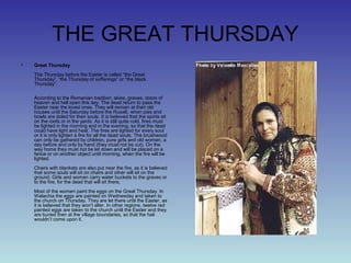THE GREAT THURSDAY
• Great Thursday
The Thursday before the Easter is called “the Great
Thursday”, “the Thursday of sufferings” or “the black
Thursday”.
According to the Romanian tradition, skies, graves, doors of
heaven and hell open this day. The dead return to pass the
Easter near the loved ones. They will remain at their old
houses until the Saturday before the Rusalii, when pies and
bowls are doled for their souls. It is believed that the spirits sit
on the roofs or in the yards. As it is still quite cold, fires must
be lighted in the morning and in the evening, so that the dead
could have light and heat. The fires are lighted for every soul
or it is only lighten a fire for all the dead souls. The brushwood
can only be gathered by children, pure girls and old women, a
day before and only by hand (they must not be cut). On the
way home they must not be let down and will be placed on a
fence or on another object until morning, when the fire will be
lighted.
Chairs with blankets are also put near the fire, as it is believed
that some souls will sit on chairs and other will sit on the
ground. Girls and women carry water buckets to the graves or
to the fire, for the dead that will sit there.
Most of the women paint the eggs on the Great Thursday. In
Walachia the eggs are painted on Wednesday and taken to
the church on Thursday. They are let there until the Easter, as
it is believed that they won’t alter. In other regions, twelve red
painted eggs are taken to the church until the Easter and they
are buried then at the village boundaries, so that the hail
wouldn’t come upon it.
 