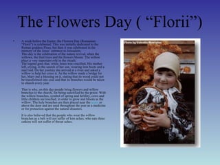The Flowers Day ( “Florii”)
• A week before the Easter, the Flowers Day (Romanian:
“Florii”) is celebrated. This was initially dedicated to the
Roman goddess Flora, but then it was celebrated in the
memory of the Jesus’ entrance to Jerusalem.
This day is the celebration of the nature revival, when the
willows, the fruit trees and the flowers bloom. The willow
plays a very important role in the rituals.
The legend goes that, while Jesus was crucified, His mother
left, crying, in the search of her son, wearing iron boots and a
steel rod. On her journey she arrived at a river and asked a
willow to help her cross it. As the willow made a bridge for
her, Mary put a blessing on it, stating that its wood could not
be transformed into coal and that its branches would be taken
to church every year.
That is why, on this day people bring flowers and willow
branches to the church, for being sanctified by the priest. With
the willow branches, symbol of spring and fertility, cows and
little children are touched, in order to grow and bloom as the
willow. The holy branches are then placed near the icons or
above the door and are used throughout the year as a medicine
or for protection against the natural disasters.
It is also believed that the people who wear the willow
branches as a belt will not suffer of loin aches; who eats three
catkins will not suffer of throat aches.
 
