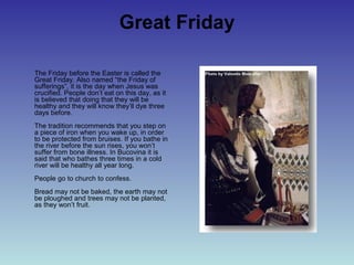 Great Friday
The Friday before the Easter is called the
Great Friday. Also named “the Friday of
sufferings”, it is the day when Jesus was
crucified. People don’t eat on this day, as it
is believed that doing that they will be
healthy and they will know they’ll dye three
days before.
The tradition recommends that you step on
a piece of iron when you wake up, in order
to be protected from bruises. If you bathe in
the river before the sun rises, you won’t
suffer from bone illness. In Bucovina it is
said that who bathes three times in a cold
river will be healthy all year long.
People go to church to confess.
Bread may not be baked, the earth may not
be ploughed and trees may not be planted,
as they won’t fruit.
 