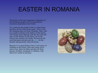 EASTER IN ROMANIA
The Easter is the most important celebration of
the Romanian people and it is preceded by
numerous preparations and rituals.
It’s a must for the people to have a clean house
and have all the ritual foods ready. This is why
the cleaning starts on Great Thursday. Men, who
are usually working in the field or at the forest,
will remain home starting with this day and will
take out the thrash, fix the fence, cut wood,
bring water, butcher the lambs. Women are the
ones that paint and decorate the eggs, do the
laundry and generally clean the house.
Because it’s a good thing to have a new piece of
clothing on the Easter, girls and young wives
start to sew shirts for them and also for their
parents, brothers, husbands or children, with
about two weeks in advance.
 