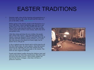 EASTER TRADITIONS
• Saturday night, when all the cleaning and preparations in
the house are done, the steak, the pies and the cakes are
put on the table, in the “clean room”.
Before going to the church, people wash themselves in a
bowl with water, where red painted eggs and silver and
golden coins were also put. They believe that this way
they will be as glowing and healthy as the eggs and they
will be clean and will have more money, due to the silver
and golden coins.
After they clean and dress the new clothes, the people
take a bowl with “pasca”, eggs and steak and go to the
church, where the aliments will be sanctified. Only the ill
old men and little children remain at home, as it is said
that who can go to the church on Easter night, but he
doesn’t do it, will get ill.
A fire is lighted near the church and it will be kept for all
the three Easter days. In some regions, when the roosters
announce the midnight, the man who watches the fire
shuts with his rifle, calling the people to the church. The
bells are also ringed at midnight.
People hold lighted candles during the religious mass and
only put them out when they return home, after they enter
the house and make crosses. These Easter candles are
kept for the times of danger, when they will have a
protective function.
 