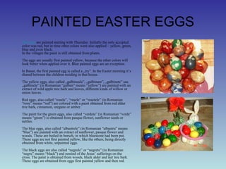 PAINTED EASTER EGGS
• The eggs are painted starting with Thursday. Initially the only accepted
color was red, but in time other colors were also applied – yellow, green,
blue and even black.
In the villages the paint is still obtained from plants.
The eggs are usually first painted yellow, because the other colors will
look better when applied over it. Blue painted eggs are an exception.
In Banat, the first painted egg is called a „try”. In the Easter morning it’s
shared between the children residing in that house.
The yellow eggs, also called „galbineala”, „galbinare”, „galbinete” sau
„galbinele” (in Romanian “galben” means “yellow”) are painted with an
extract of wild apple tree bark and leaves, different kinds of willow or
onion leaves.
Red eggs, also called “rosele”, “rusele” or “rosetele” (in Romanian
“rosu” means “red”) are colored with a paint obtained from red alder
tree bark, cinnamon, oregano or amber.
The paint for the green eggs, also called “verdete” (in Romanian “verde”
means “green”) is obtained from pasque flower, sunflower seeds or
nettles.
The blue eggs, also called “albastrele” (in Romanian “albastru” means
“blue”) are painted with an extract of sunflower, pasque flower and
woods. These are boiled in borsch, in which bluestone had been put.
These eggs are not first painted yellow, like the others, being directly
obtained from white, unpainted eggs.
The black eggs are also called “negrele” or “negrete” (in Romanian
“negru” means “black”) and remind of the Jesus’ sufferings on the
cross. The paint is obtained from woods, black alder and nut tree bark.
These eggs are obtained from eggs first painted yellow and then red.
 