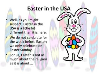 Easter in the USA
• Well, as you might
suspect, Easter in the
USA is a little bit
different than it is here.
• We do not celebrate for
the week before Easter;
we only celebrate on
Easter Sunday.
• For us, Easter is not as
much about the religion
as it is about….
 