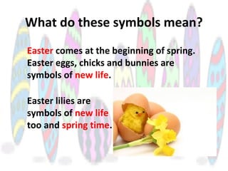 What do these symbols mean?
Easter comes at the beginning of spring.
Easter eggs, chicks and bunnies are
symbols of new life.
Easter lilies are
symbols of new life
too and spring time.
 