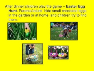 After dinner children play the game – Easter Egg
  Hunt. Parents/adults hide small chocolate eggs
  in the garden or at home and children try to find
  them.
 