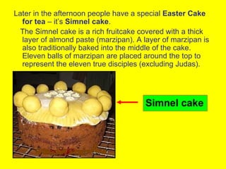 Later in the afternoon people have a special Easter Cake
  for tea – it’s Simnel cake.
  The Simnel cake is a rich fruitcake covered with a thick
  layer of almond paste (marzipan). A layer of marzipan is
  also traditionally baked into the middle of the cake.
  Eleven balls of marzipan are placed around the top to
  represent the eleven true disciples (excluding Judas).




                                       Simnel cake
 