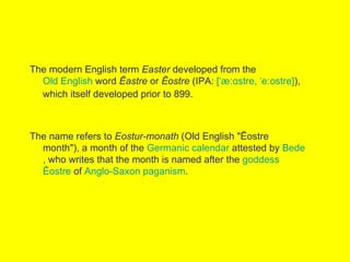 The modern English term Easter developed from the
  Old English word Ēastre or Ēostre (IPA: [ˈæːɑstre, ˈeːostre]),
  which itself developed prior to 899.



The name refers to Eostur-monath (Old English "Ēostre
  month"), a month of the Germanic calendar attested by Bede
  , who writes that the month is named after the goddess
  Ēostre of Anglo-Saxon paganism.
 