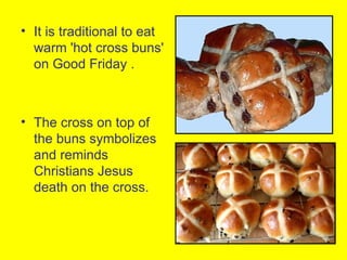 • It is traditional to eat
  warm 'hot cross buns'
  on Good Friday .



• The cross on top of
  the buns symbolizes
  and reminds
  Christians Jesus
  death on the cross.
 
