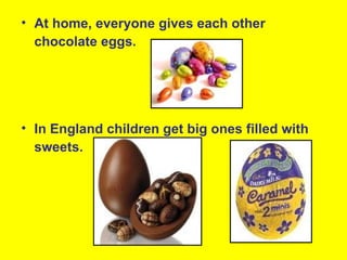 • At home, everyone gives each other
  chocolate eggs.




• In England children get big ones filled with
  sweets.
 