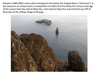 Between 1680-1850 a new culture emerged in the island: the Tangata Manu (“bird-man”). It
was based on an annual event, a competition to collect the first Sooty Tern (manu tara) egg
of the season from the islet of Motu Nui, swim back to Rapa Nui and climb the sea cliff of
Rano Kau to the clifftop village of Orongo.
 