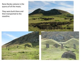 Rano Raraku volcano is the
quarry of all the moais.
They were built there and
then transported to the
coastline.
 