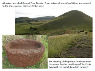 The meaning of the pukaos continues under
discussion: Feather headdresses? Top Knots
dyed with red earth? Bark cloth turbans?
All pukaos were made of red scoria, here at Puna Pau site. Then, pukaos of more than 10
tons were moved to the ahus, some of them are 12 km away.
 