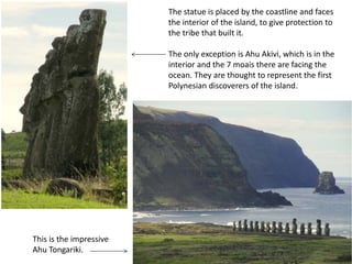 The statue is placed by the coastline and faces
the interior of the island, to give protection to
the tribe that built it.
The only exception is Ahu Akivi, which is in the
interior and the 7 moais there are facing the
ocean. They are thought to represent the first
Polynesian discoverers of the island.
This is the impressive
Ahu Tongariki.
 