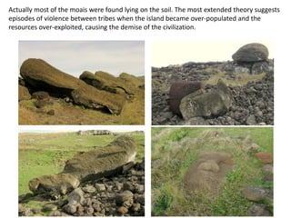 Actually most of the moais were found lying on the soil. The most extended theory suggests
episodes of violence between tribes when the island became over-populated and the
resources over-exploited, causing the demise of the civilization.
 