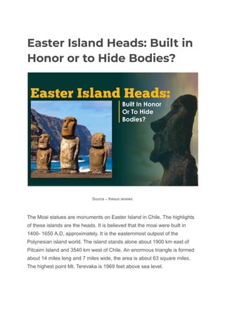 Easter Island Heads: Built in
Honor or to Hide Bodies?
Source – thesun.ienews
The Moai statues are monuments on Easter Island in Chile. The highlights
of these islands are the heads. It is believed that the moai were built in
1400- 1650 A.D, approximately. It is the easternmost outpost of the
Polynesian island world. The island stands alone about 1900 km east of
Pitcairn Island and 3540 km west of Chile. An enormous triangle is formed
about 14 miles long and 7 miles wide, the area is about 63 square miles.
The highest point Mt. Terevaka is 1969 feet above sea level.
 