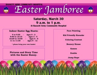 BASSETT ARMY COMMUNITY HOSPITAL




                                Saturday, March 30
                                 9 a.m. to 1 p.m.
                            At Bassett Army Community Hospital

  Indoor Easter Egg Hunts:                                       Face Painting
     9 to 9:30   -   Ages 0 - 2                           Kid Friendly Karaoke
   9:40 to 10:10   -   Ages 3 - 5
  10:20 to 10:50   -    Ages 6 - 8
   11 to 11:30   -    Ages 9 - 12
                                                            Coloring Contest

     * please bring your own basket                              Bouncy House

                                                                    Games
   Pictures and Story Time                                          Zumba
   with the Easter Bunny.
                                                                  Jump Rope
 