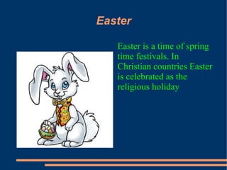 Easter

   Easter is a time of spring
   time festivals. In
   Christian countries Easter
   is celebrated as the
   religious holiday
 