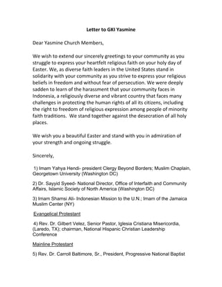 Letter to GKI Yasmine

Dear Yasmine Church Members,

We wish to extend our sincerely greetings to your community as you
struggle to express your heartfelt religious faith on your holy day of
Easter. We, as diverse faith leaders in the United States stand in
solidarity with your community as you strive to express your religious
beliefs in freedom and without fear of persecution. We were deeply
sadden to learn of the harassment that your community faces in
Indonesia, a religiously diverse and vibrant country that faces many
challenges in protecting the human rights of all its citizens, including
the right to freedom of religious expression among people of minority
faith traditions. We stand together against the desecration of all holy
places.

We wish you a beautiful Easter and stand with you in admiration of
your strength and ongoing struggle.

Sincerely,

1) Imam Yahya Hendi- president Clergy Beyond Borders; Muslim Chaplain,
Georgetown University (Washington DC)

2) Dr. Sayyid Syeed- National Director, Office of Interfaith and Community
Affairs, Islamic Society of North America (Washington DC)

3) Imam Shamsi Ali- Indonesian Mission to the U.N.; Imam of the Jamaica
Muslim Center (NY)

Evangelical Protestant

 4) Rev. Dr. Gilbert Velez, Senior Pastor, Iglesia Cristiana Misericordia,
(Laredo, TX); chairman, National Hispanic Christian Leadership
Conference

Mainline Protestant

5) Rev. Dr. Carroll Baltimore, Sr., President, Progressive National Baptist
 