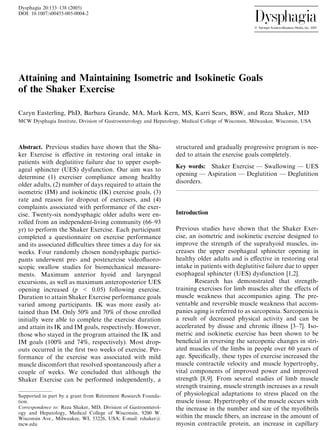 Dysphagia 20:133–138 (2005) 
DOI: 10.1007/s00455-005-0004-2 
Attaining and Maintaining Isometric and Isokinetic Goals 
of the Shaker Exercise 
Caryn Easterling, PhD, Barbara Grande, MA, Mark Kern, MS, Karri Sears, BSW, and Reza Shaker, MD 
MCW Dysphagia Institute, Division of Gastroenterology and Hepatology, Medical College of Wisconsin, Milwaukee, Wisconsin, USA 
Abstract. Previous studies have shown that the Sha-ker 
Exercise is effective in restoring oral intake in 
patients with deglutitive failure due to upper esoph-ageal 
sphincter (UES) dysfunction. Our aim was to 
determine (1) exerciser compliance among healthy 
older adults, (2) number of days required to attain the 
isometric (IM) and isokinetic (IK) exercise goals, (3) 
rate and reason for dropout of exercisers, and (4) 
complaints associated with performance of the exer-cise. 
Twenty-six nondysphagic older adults were en-rolled 
from an independent-living community (66–93 
yr) to perform the Shaker Exercise. Each participant 
completed a questionnaire on exercise performance 
and its associated difficulties three times a day for six 
weeks. Four randomly chosen nondysphagic partici-pants 
underwent pre- and postexercise videofluoro-scopic 
swallow studies for biomechanical measure-ments. 
Maximum anterior hyoid and laryngeal 
excursions, as well as maximum anteroposterior UES 
opening increased (p < 0.05) following exercise. 
Duration to attain Shaker Exercise performance goals 
varied among participants. IK was more easily at-tained 
than IM. Only 50% and 70% of those enrolled 
initially were able to complete the exercise duration 
and attain its IK and IM goals, respectively. However, 
those who stayed in the program attained the IK and 
IM goals (100% and 74%, respectively). Most drop-outs 
occurred in the first two weeks of exercise. Per-formance 
of the exercise was associated with mild 
muscle discomfort that resolved spontaneously after a 
couple of weeks. We concluded that although the 
Shaker Exercise can be performed independently, a 
structured and gradually progressive program is nee-ded 
to attain the exercise goals completely. 
Key words: Shaker Exercise — Swallowing — UES 
opening — Aspiration — Deglutition — Deglutition 
disorders. 
Introduction 
Previous studies have shown that the Shaker Exer-cise, 
an isometric and isokinetic exercise designed to 
improve the strength of the suprahyoid muscles, in-creases 
the upper esophageal sphincter opening in 
healthy older adults and is effective in restoring oral 
intake in patients with deglutitive failure due to upper 
esophageal sphincter (UES) dysfunction [1,2]. 
Research has demonstrated that strength-training 
exercises for limb muscles alter the effects of 
muscle weakness that accompanies aging. The pre-ventable 
and reversible muscle weakness that accom-panies 
aging is referred to as sarcopenia. Sarcopenia is 
a result of decreased physical activity and can be 
accelerated by disuse and chronic illness [3–7]. Iso-metric 
and isokinetic exercise has been shown to be 
beneficial in reversing the sarcopenic changes in stri-ated 
muscles of the limbs in people over 60 years of 
age. Specifically, these types of exercise increased the 
muscle contractile velocity and muscle hypertrophy, 
vital components of improved power and improved 
strength [8,9]. From several studies of limb muscle 
strength training, muscle strength increases as a result 
of physiological adaptations to stress placed on the 
muscle tissue. Hypertrophy of the muscle occurs with 
the increase in the number and size of the myofibrils 
within the muscle fibers, an increase in the amount of 
myosin contractile protein, an increase in capillary 
Supported in part by a grant from Retirement Research Founda-tion. 
Correspondence to: Reza Shaker, MD, Division of Gastroenterol-ogy 
and Hepatology, Medical College of Wisconsin, 9200 W. 
Wisconsin Ave., Milwaukee, WI, 53226, USA; E-mail: rshaker@ 
mcw.edu 
 