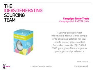 www.sourcing.co.uk
Campaign: Easter Treats
Campaign Ref: EASTER.2014
21th March 2014
If you would like further
information, receive a free sample
or to obtain a quotation for your
specific project please contact
Grant Geary on +44 (0) 20 8666
0785, grantgeary@sourcing.co.uk
quoting campaign reference.
THE
IDEASGENERATING
SOURCING
TEAM
© Copyright The Sourcing Team 2014
 