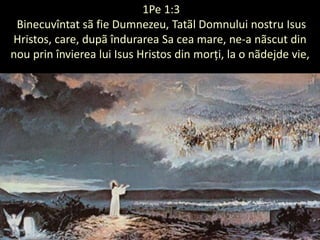 (1Pe 1:3
Binecuvîntat sã fie Dumnezeu, Tatãl Domnului nostru Isus
Hristos, care, dupã îndurarea Sa cea mare, ne-a nãscut din
nou prin învierea lui Isus Hristos din morți, la o nãdejde vie,
 