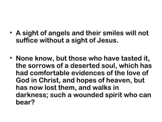 • A sight of angels and their smiles will not
suffice without a sight of Jesus.
• None know, but those who have tasted it,
the sorrows of a deserted soul, which has
had comfortable evidences of the love of
God in Christ, and hopes of heaven, but
has now lost them, and walks in
darkness; such a wounded spirit who can
bear?
 